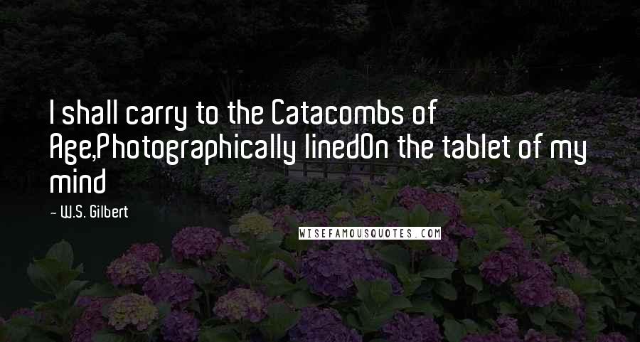 W.S. Gilbert Quotes: I shall carry to the Catacombs of Age,Photographically linedOn the tablet of my mind