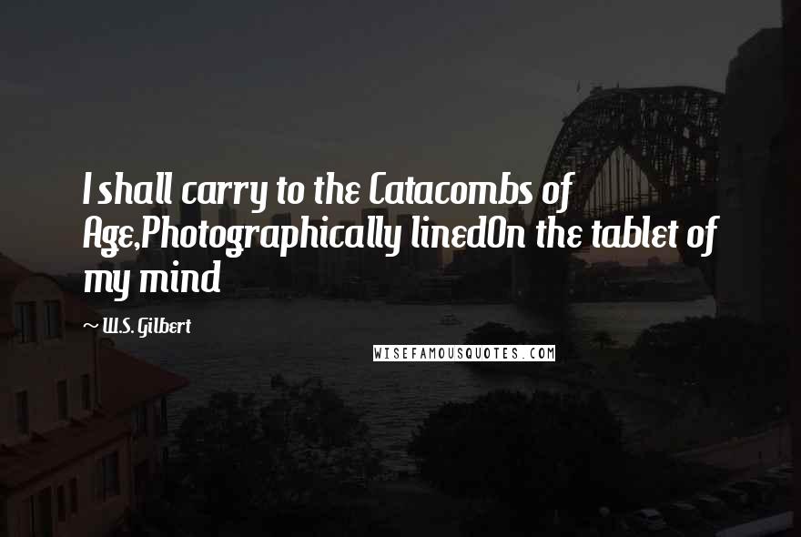 W.S. Gilbert Quotes: I shall carry to the Catacombs of Age,Photographically linedOn the tablet of my mind