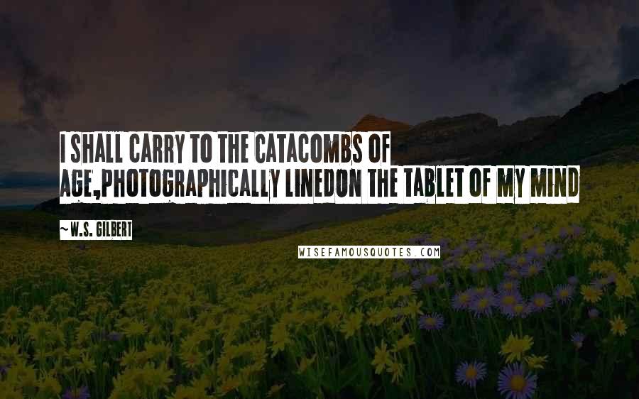 W.S. Gilbert Quotes: I shall carry to the Catacombs of Age,Photographically linedOn the tablet of my mind