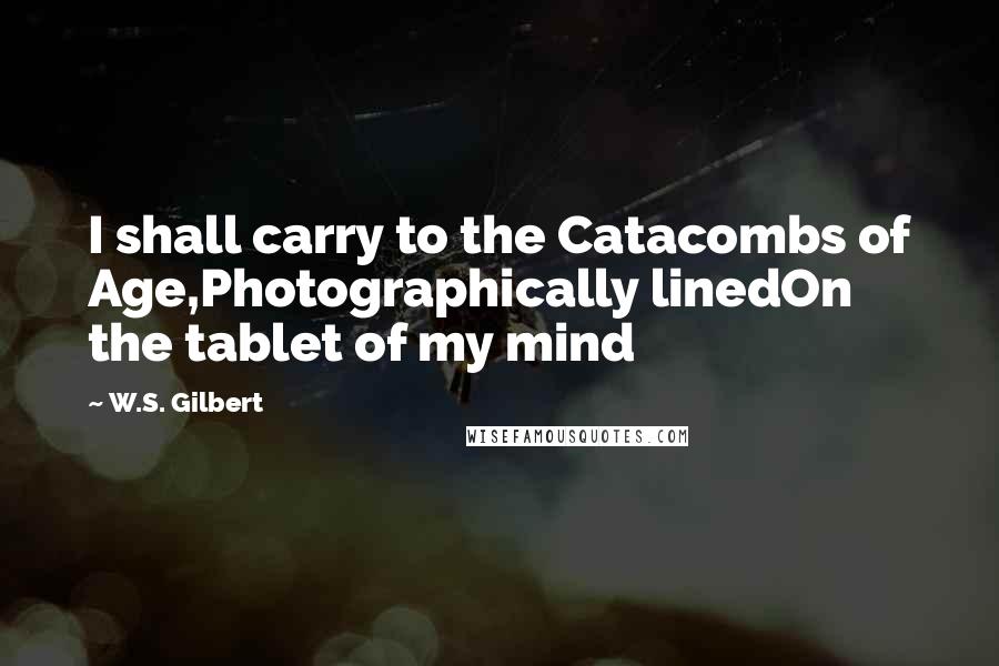 W.S. Gilbert Quotes: I shall carry to the Catacombs of Age,Photographically linedOn the tablet of my mind