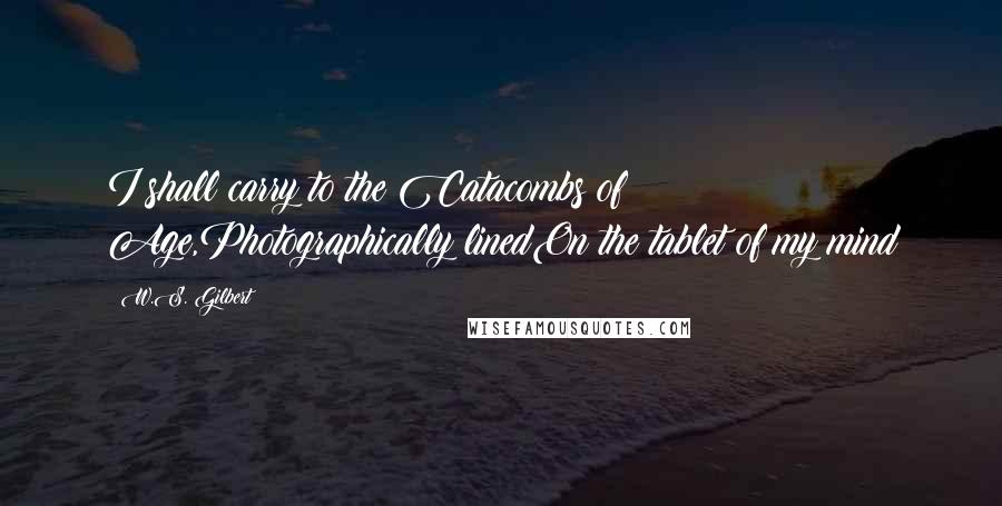 W.S. Gilbert Quotes: I shall carry to the Catacombs of Age,Photographically linedOn the tablet of my mind