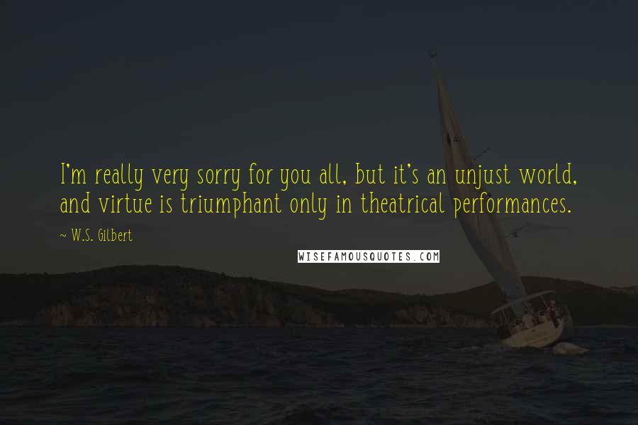 W.S. Gilbert Quotes: I'm really very sorry for you all, but it's an unjust world, and virtue is triumphant only in theatrical performances.