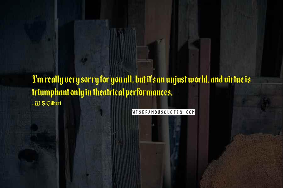 W.S. Gilbert Quotes: I'm really very sorry for you all, but it's an unjust world, and virtue is triumphant only in theatrical performances.
