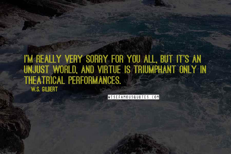 W.S. Gilbert Quotes: I'm really very sorry for you all, but it's an unjust world, and virtue is triumphant only in theatrical performances.