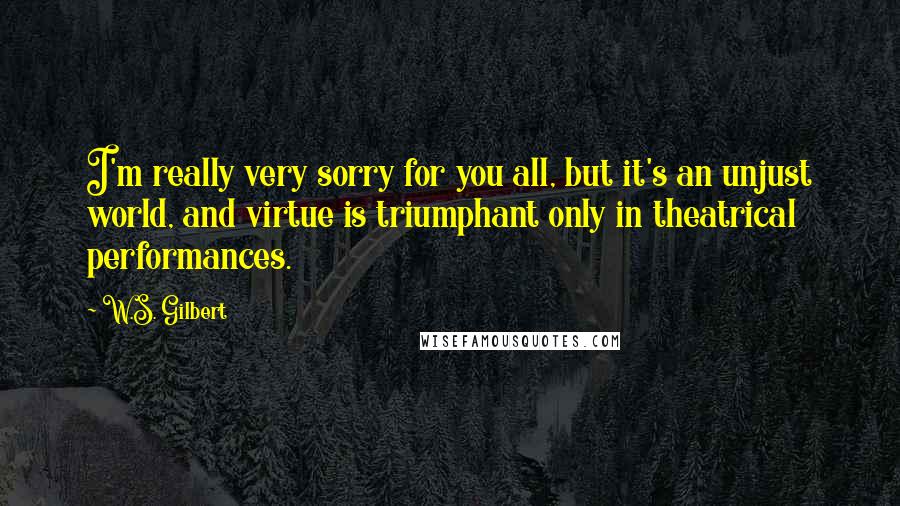 W.S. Gilbert Quotes: I'm really very sorry for you all, but it's an unjust world, and virtue is triumphant only in theatrical performances.