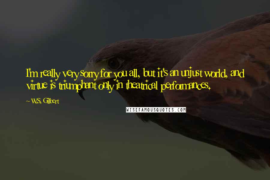 W.S. Gilbert Quotes: I'm really very sorry for you all, but it's an unjust world, and virtue is triumphant only in theatrical performances.