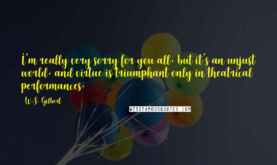 W.S. Gilbert Quotes: I'm really very sorry for you all, but it's an unjust world, and virtue is triumphant only in theatrical performances.