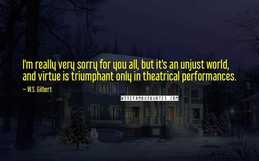 W.S. Gilbert Quotes: I'm really very sorry for you all, but it's an unjust world, and virtue is triumphant only in theatrical performances.