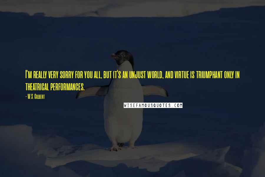 W.S. Gilbert Quotes: I'm really very sorry for you all, but it's an unjust world, and virtue is triumphant only in theatrical performances.