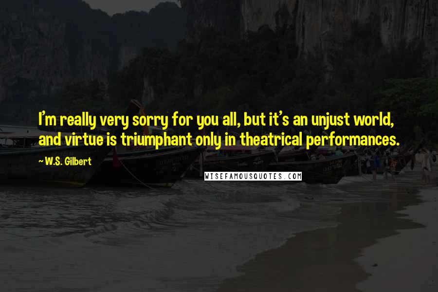 W.S. Gilbert Quotes: I'm really very sorry for you all, but it's an unjust world, and virtue is triumphant only in theatrical performances.
