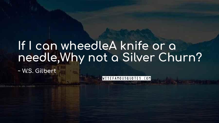 W.S. Gilbert Quotes: If I can wheedleA knife or a needle,Why not a Silver Churn?