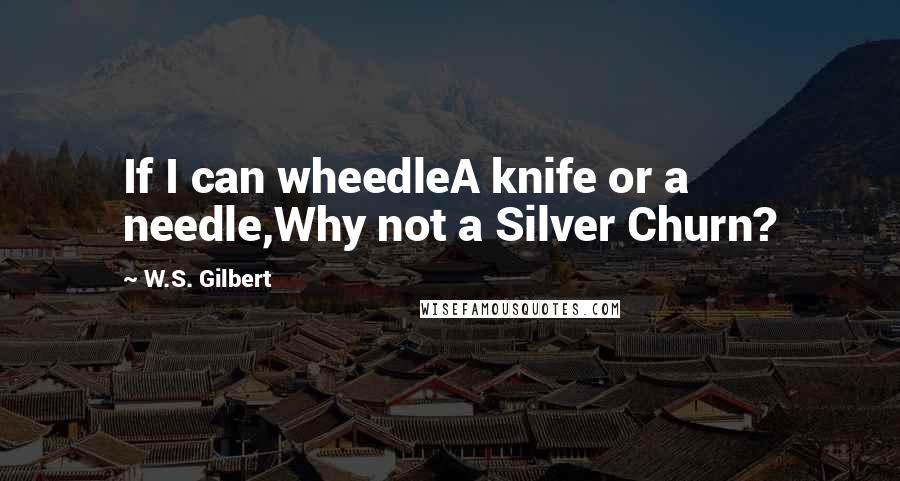 W.S. Gilbert Quotes: If I can wheedleA knife or a needle,Why not a Silver Churn?