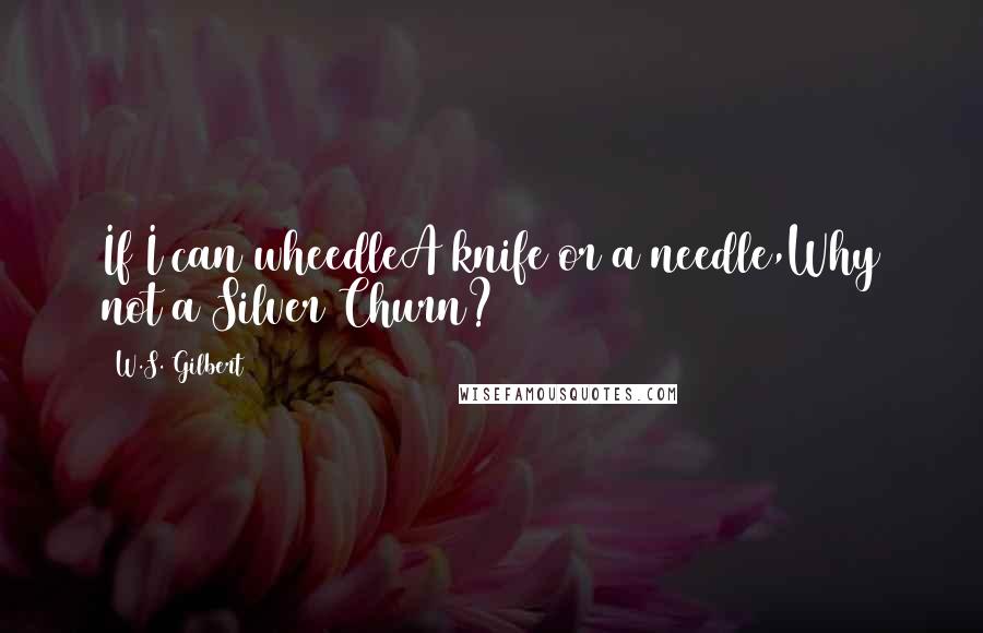 W.S. Gilbert Quotes: If I can wheedleA knife or a needle,Why not a Silver Churn?