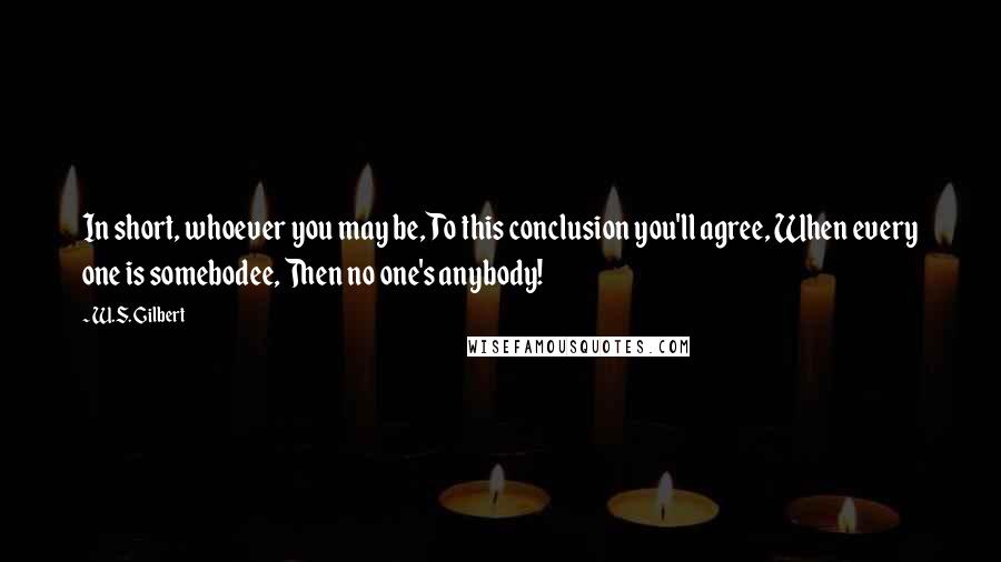 W.S. Gilbert Quotes: In short, whoever you may be, To this conclusion you'll agree, When every one is somebodee, Then no one's anybody!