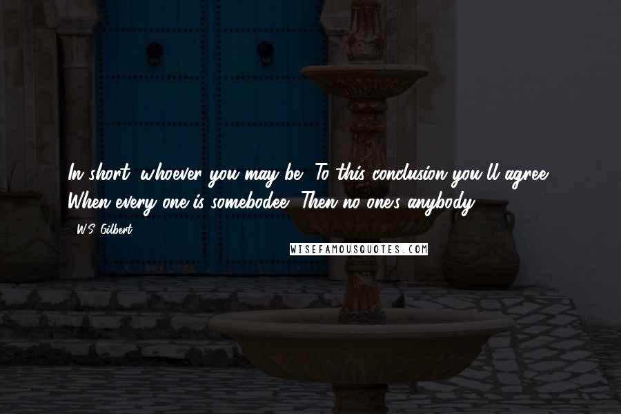 W.S. Gilbert Quotes: In short, whoever you may be, To this conclusion you'll agree, When every one is somebodee, Then no one's anybody!