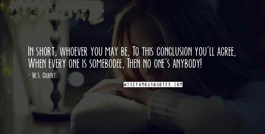 W.S. Gilbert Quotes: In short, whoever you may be, To this conclusion you'll agree, When every one is somebodee, Then no one's anybody!