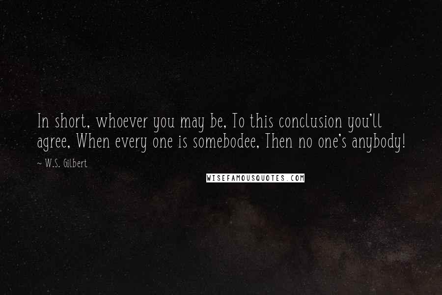 W.S. Gilbert Quotes: In short, whoever you may be, To this conclusion you'll agree, When every one is somebodee, Then no one's anybody!