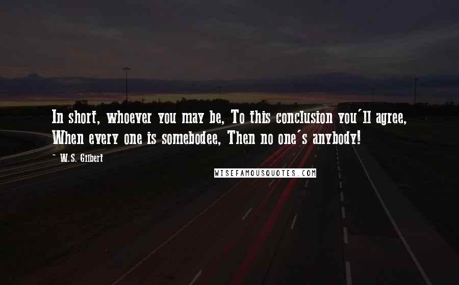 W.S. Gilbert Quotes: In short, whoever you may be, To this conclusion you'll agree, When every one is somebodee, Then no one's anybody!