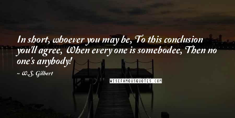 W.S. Gilbert Quotes: In short, whoever you may be, To this conclusion you'll agree, When every one is somebodee, Then no one's anybody!