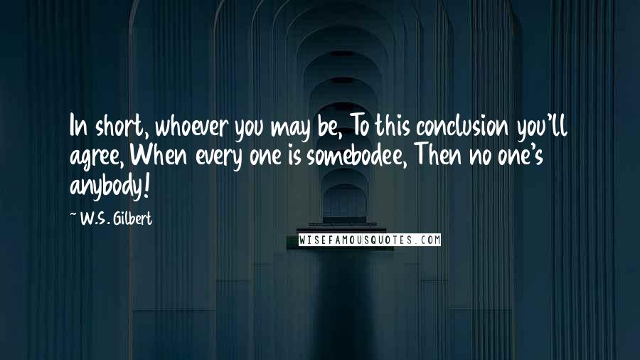 W.S. Gilbert Quotes: In short, whoever you may be, To this conclusion you'll agree, When every one is somebodee, Then no one's anybody!