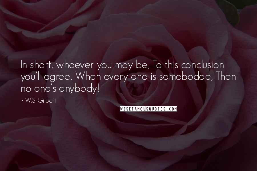 W.S. Gilbert Quotes: In short, whoever you may be, To this conclusion you'll agree, When every one is somebodee, Then no one's anybody!