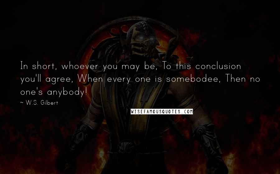 W.S. Gilbert Quotes: In short, whoever you may be, To this conclusion you'll agree, When every one is somebodee, Then no one's anybody!