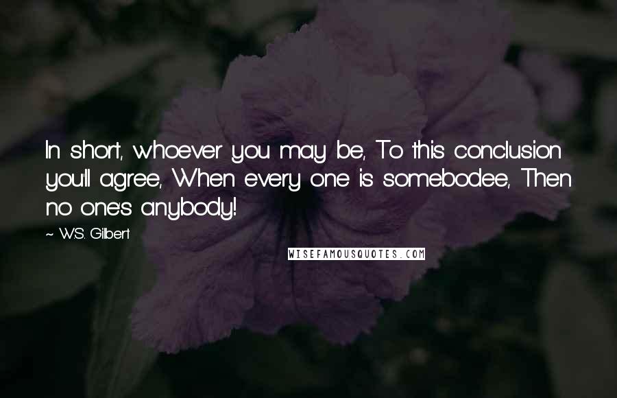 W.S. Gilbert Quotes: In short, whoever you may be, To this conclusion you'll agree, When every one is somebodee, Then no one's anybody!