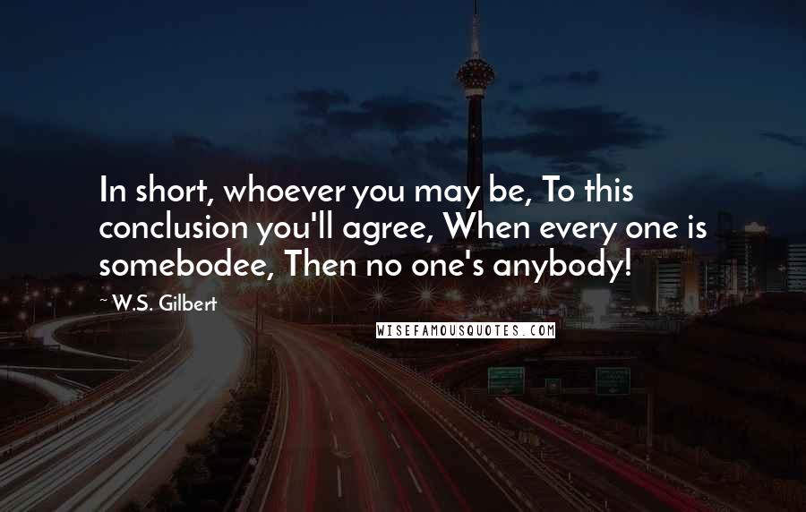 W.S. Gilbert Quotes: In short, whoever you may be, To this conclusion you'll agree, When every one is somebodee, Then no one's anybody!