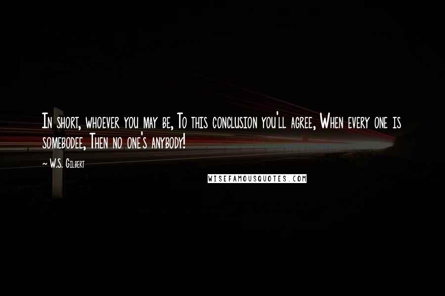 W.S. Gilbert Quotes: In short, whoever you may be, To this conclusion you'll agree, When every one is somebodee, Then no one's anybody!