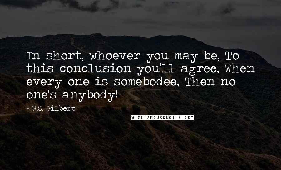 W.S. Gilbert Quotes: In short, whoever you may be, To this conclusion you'll agree, When every one is somebodee, Then no one's anybody!