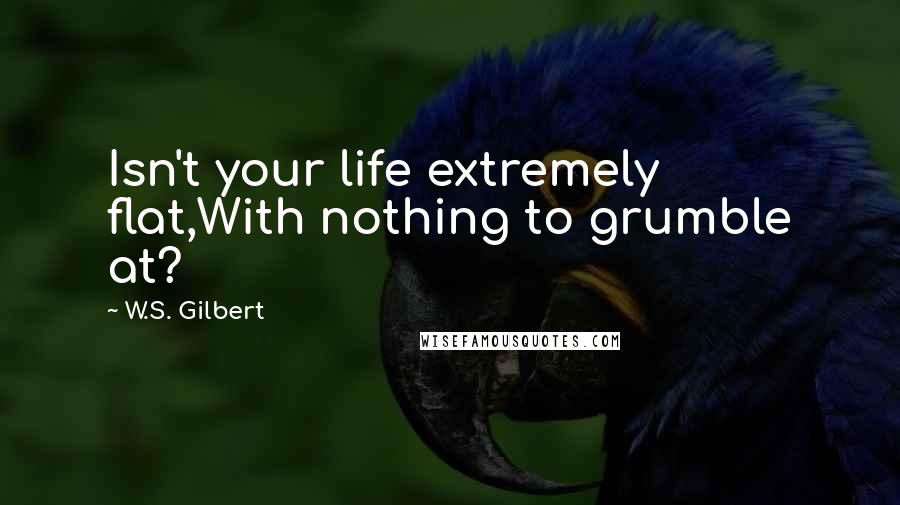 W.S. Gilbert Quotes: Isn't your life extremely flat,With nothing to grumble at?