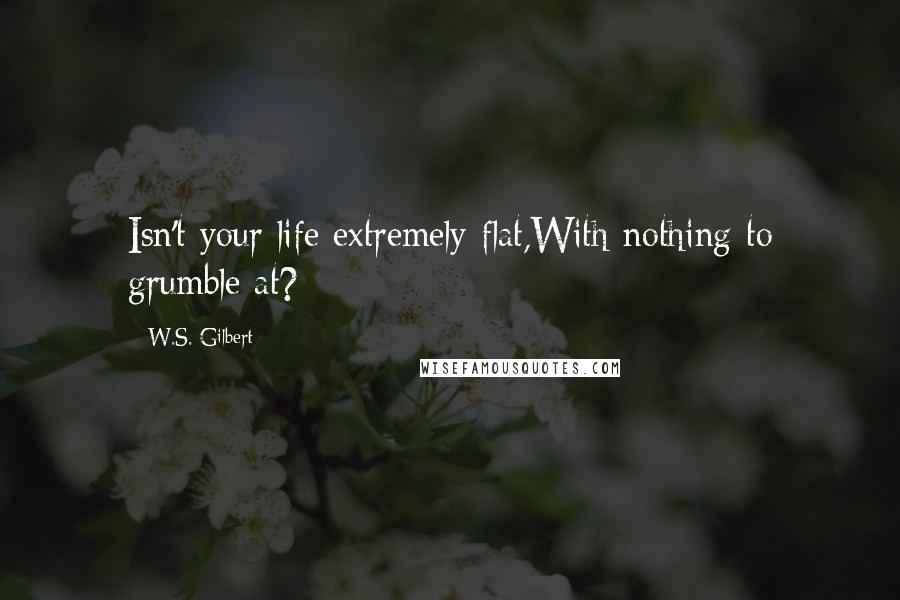 W.S. Gilbert Quotes: Isn't your life extremely flat,With nothing to grumble at?