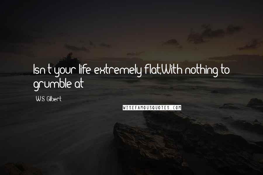 W.S. Gilbert Quotes: Isn't your life extremely flat,With nothing to grumble at?