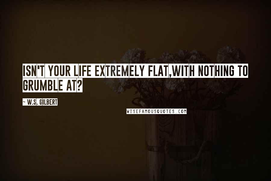 W.S. Gilbert Quotes: Isn't your life extremely flat,With nothing to grumble at?