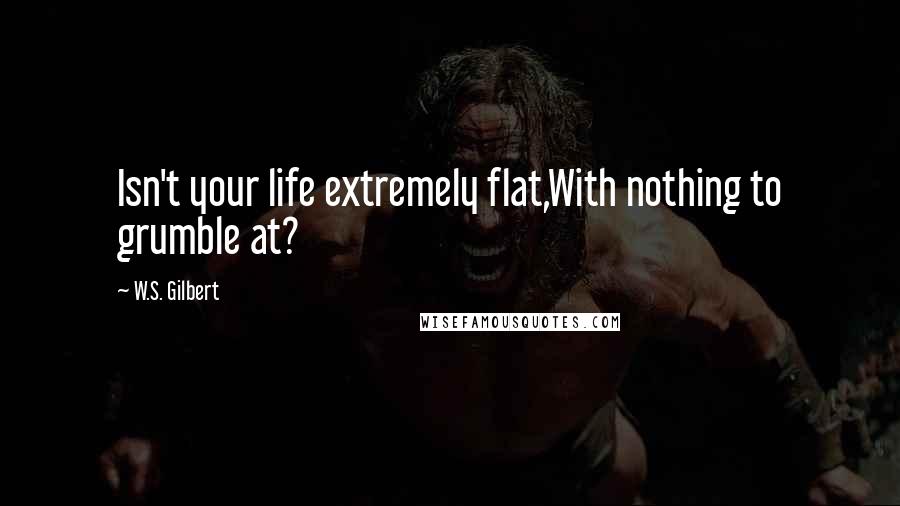 W.S. Gilbert Quotes: Isn't your life extremely flat,With nothing to grumble at?