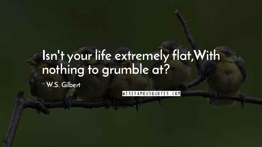 W.S. Gilbert Quotes: Isn't your life extremely flat,With nothing to grumble at?