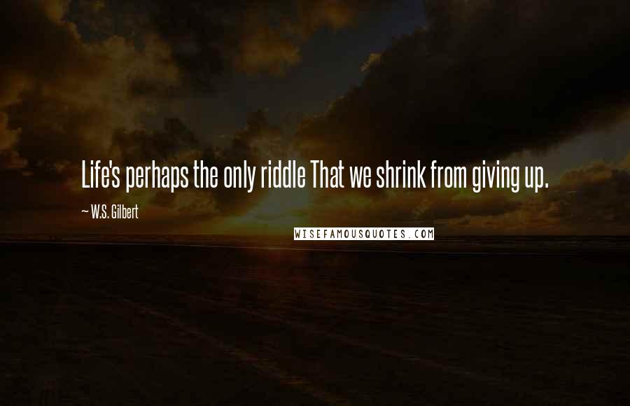 W.S. Gilbert Quotes: Life's perhaps the only riddle That we shrink from giving up.