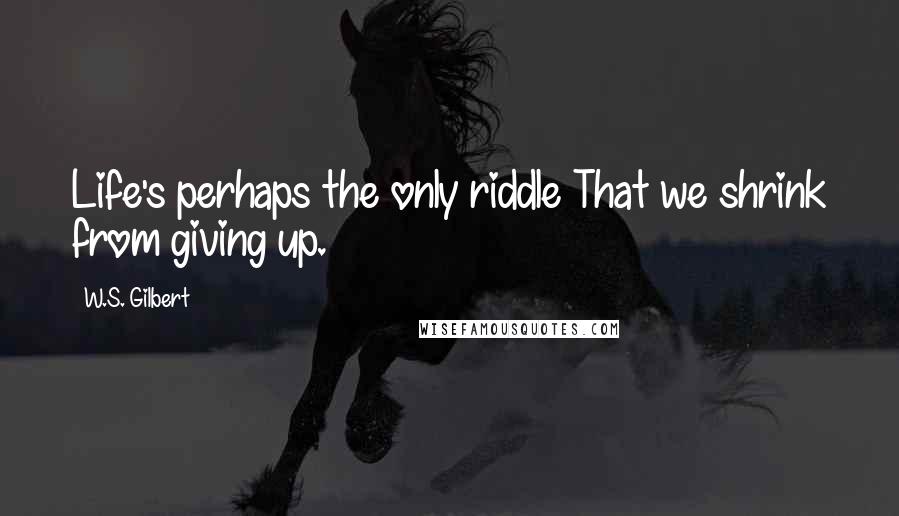 W.S. Gilbert Quotes: Life's perhaps the only riddle That we shrink from giving up.