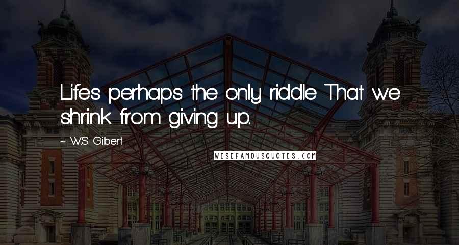 W.S. Gilbert Quotes: Life's perhaps the only riddle That we shrink from giving up.