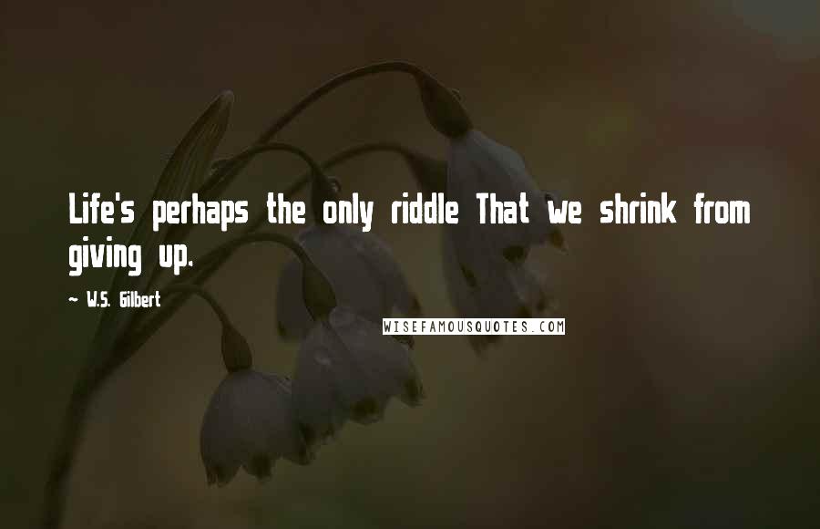 W.S. Gilbert Quotes: Life's perhaps the only riddle That we shrink from giving up.