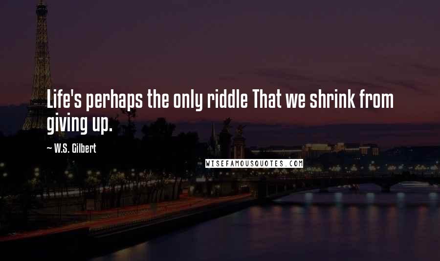 W.S. Gilbert Quotes: Life's perhaps the only riddle That we shrink from giving up.