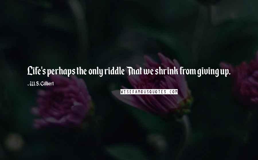 W.S. Gilbert Quotes: Life's perhaps the only riddle That we shrink from giving up.