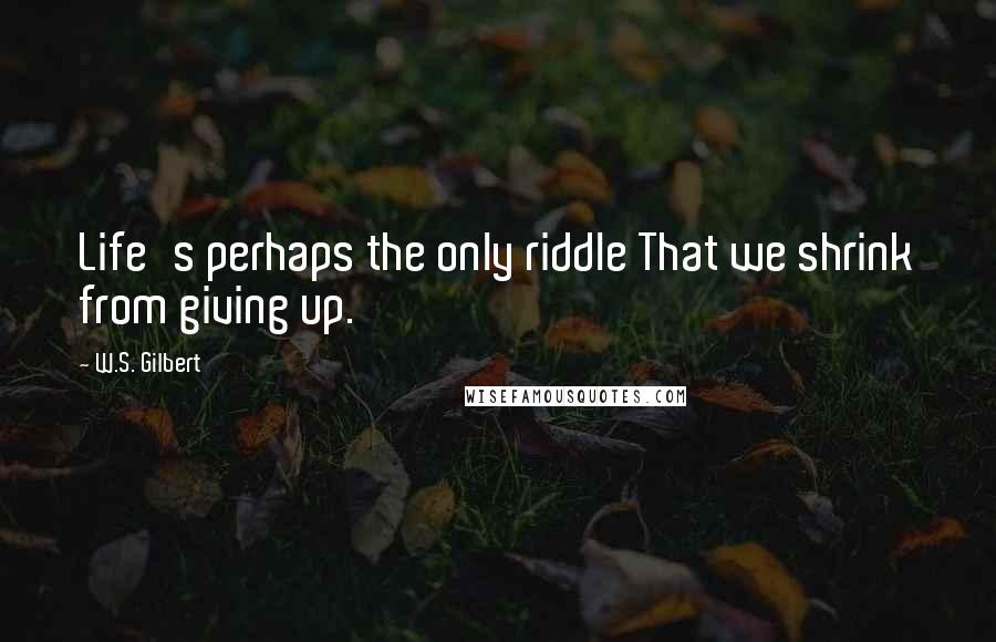 W.S. Gilbert Quotes: Life's perhaps the only riddle That we shrink from giving up.