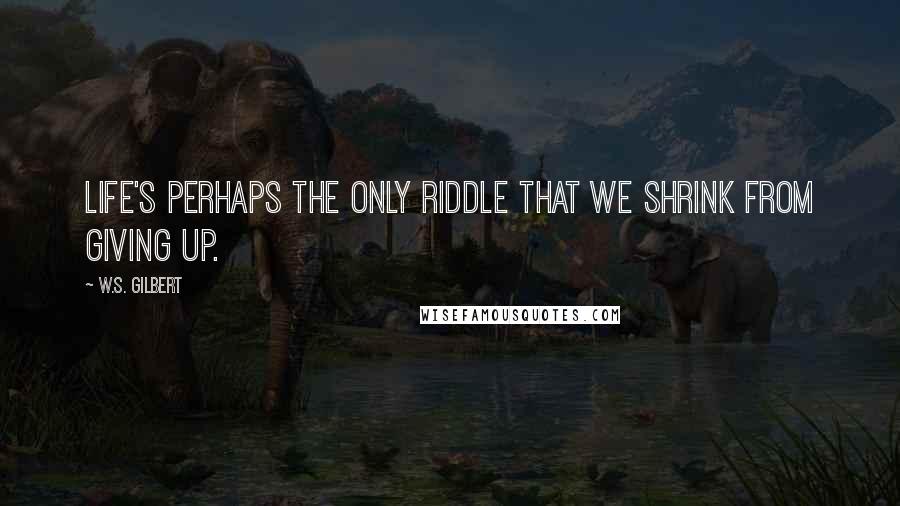 W.S. Gilbert Quotes: Life's perhaps the only riddle That we shrink from giving up.