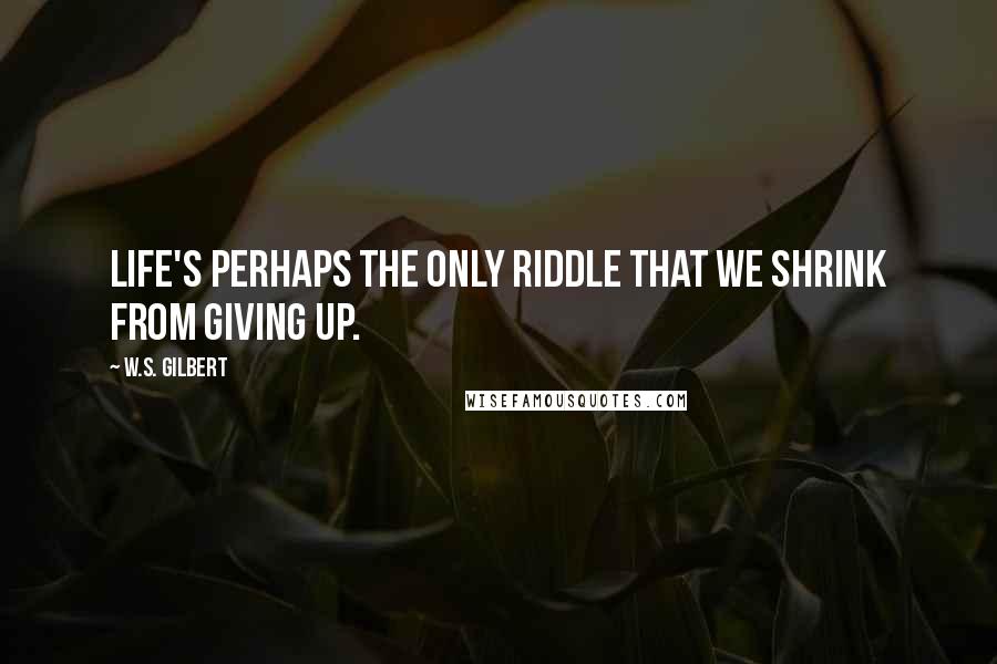 W.S. Gilbert Quotes: Life's perhaps the only riddle That we shrink from giving up.
