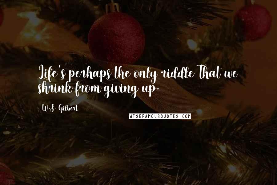 W.S. Gilbert Quotes: Life's perhaps the only riddle That we shrink from giving up.