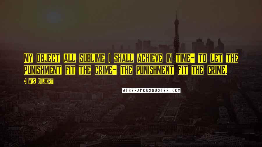 W.S. Gilbert Quotes: My object all sublime I shall achieve in time- To let the punishment fit the crime- The punishment fit the crime.