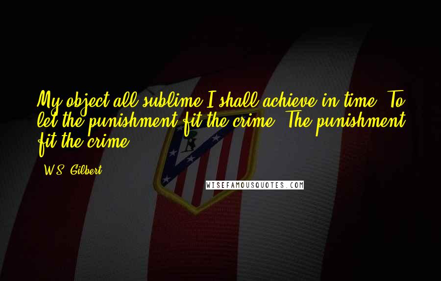 W.S. Gilbert Quotes: My object all sublime I shall achieve in time- To let the punishment fit the crime- The punishment fit the crime.