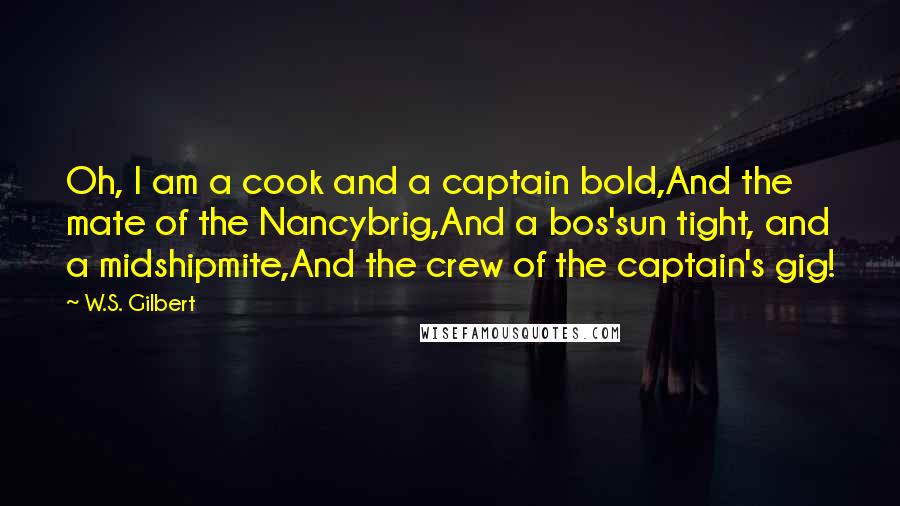 W.S. Gilbert Quotes: Oh, I am a cook and a captain bold,And the mate of the Nancybrig,And a bos'sun tight, and a midshipmite,And the crew of the captain's gig!