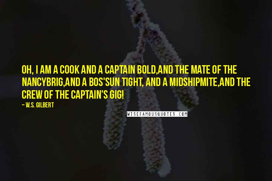 W.S. Gilbert Quotes: Oh, I am a cook and a captain bold,And the mate of the Nancybrig,And a bos'sun tight, and a midshipmite,And the crew of the captain's gig!